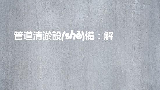 管道清淤設(shè)備：解放城市下水道的疏通大師，讓污水暢行無阻！